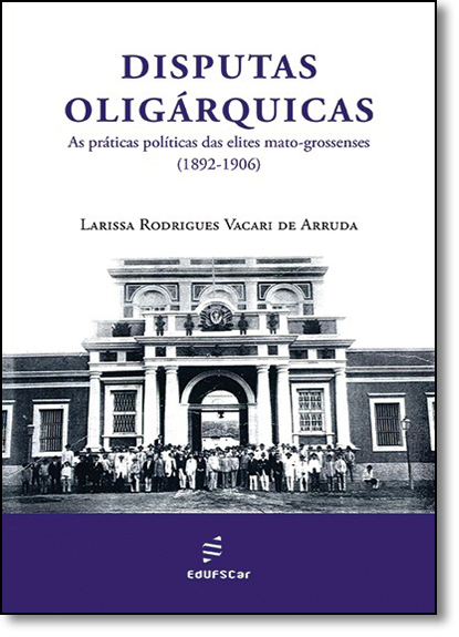 Disputas Oligárquicas as Práticas Políticas das Elites Mato-grossenses, livro de Larissa Rodrigues Vacari de Arruda